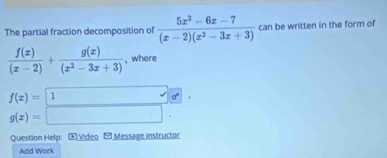 The partial fraction decomposition of  (5x^2-6x-7)/(x-2)(x^2-3x+3)  can be written in the form of
 f(x)/(x-2) + g(x)/(x^2-3x+3)  , where
f(x)= 1 0^4,
g(x)=□. 
Question Help: * Video -Message instructor 
Add Work