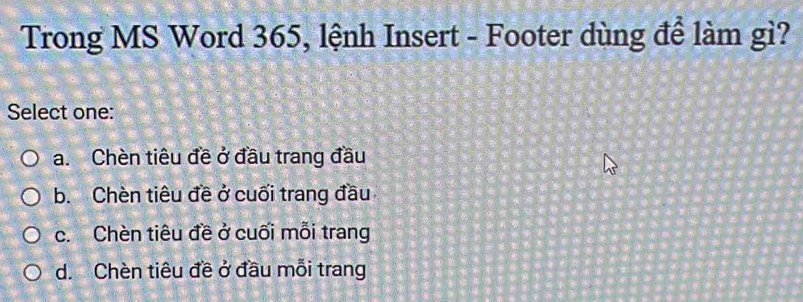 Trong MS Word 365, lệnh Insert - Footer dùng để làm gì?
Select one:
a. Chèn tiêu đề ở đầu trang đầu
b. Chèn tiêu đề ở cuối trang đầu
c. Chèn tiêu đề ở cuối mỗi trang
d. Chèn tiêu đề ở đầu mỗi trang