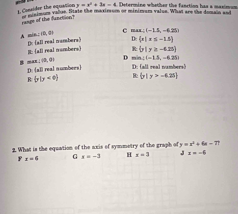 Write I
1. Consider the equation y=x^2+3x-4. Determine whether the function has a maximum
or minimum value. State the maximum or minimum value. What are the domain and
range of the function?
A min.; (0,0)
C max.; (-1.5,-6.25)
D: all real numbers
D:  x|x≤ -1.5
R: all real numbers R:  y|y≥ -6.25
B max.; (0,0)
D min.; (-1.5,-6.25)
D: all real numbers
D: all real numbers
R:  y|y<0
R:  y|y>-6.25
2. What is the equation of the axis of symmetry of the graph of y=x^2+6x-7
F x=6
G x=-3 H x=3 J x=-6