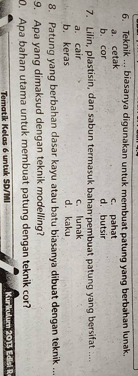 Teknik ... biasanya digunakan untuk membuat patung yang berbahan lunak.
a. cetak c. pahat
b. cor d. butsir
7. Lilin, plastisin, dan sabun termasuk bahan pembuat patung yang bersifat ....
a. cair c. lunak
b. keras d. kaku
8. Patung yang berbahan dasar kayu atau batu biasanya dibuat dengan teknik ...
9. Apa yang dimaksud dengan teknik modelling?
0. Apa bahan utama untuk membuat patung dengan teknik cor?
Tematik Kelas 6 untuk SD/MI Kurikulum 2013 Edisi R