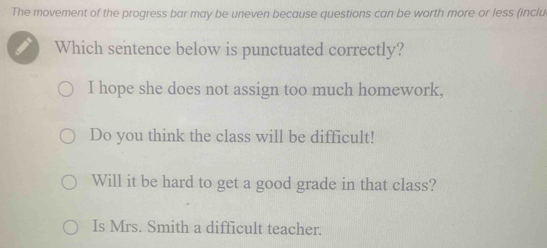 The movement of the progress bar may be uneven because questions can be worth more or less (inclu
Which sentence below is punctuated correctly?
I hope she does not assign too much homework,
Do you think the class will be difficult!
Will it be hard to get a good grade in that class?
Is Mrs. Smith a difficult teacher.