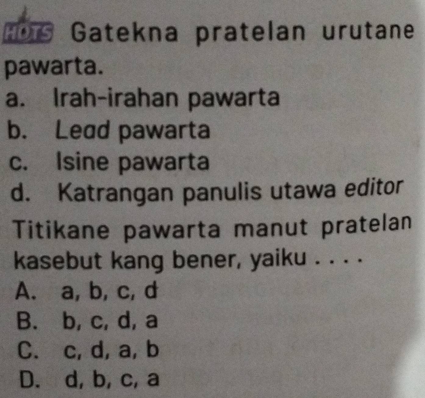 ths Gatekna pratelan urutane
pawarta.
a. Irah-irahan pawarta
b. Lead pawarta
c. Isine pawarta
d. Katrangan panulis utawa editor
Titikane pawarta manut pratelan
kasebut kang bener, yaiku . . . .
A. a, b, c, d
B. b, c, d, a
C. c, d, a, b
D. d, b, c, a