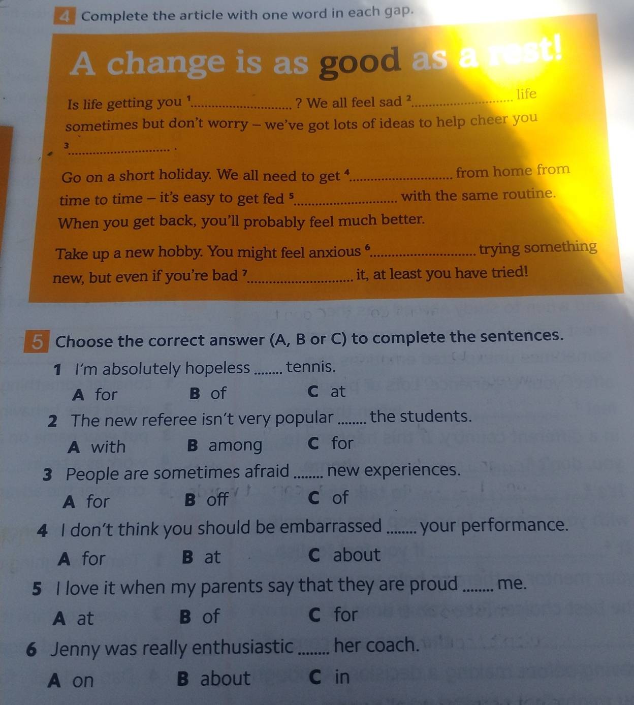 Complete the article with one word in each gap.
A change is as good as a rest!
Is life getting you ¹_ ? We all feel sad ²_
life
sometimes but don’t worry - we’ve got lots of ideas to help cheer you
_3
.
Go on a short holiday. We all need to get _
from home from
time to time - it’s easy to get fed 5 _ with the same routine.
When you get back, you’ll probably feel much better.
Take up a new hobby. You might feel anxious ,_ trying something
new, but even if you’re bad ’ _it, at least you have tried!
5 Choose the correct answer (A, B or C) to complete the sentences.
1 I'm absolutely hopeless_ tennis.
A for B of C at
2 The new referee isn’t very popular _the students.
A with B among C for
3 People are sometimes afraid _new experiences.
A for B off C of
4 I don’t think you should be embarrassed _your performance.
A for B at C about
5 I love it when my parents say that they are proud _me.
A at B of C for
6 Jenny was really enthusiastic _her coach.
A on B about C in