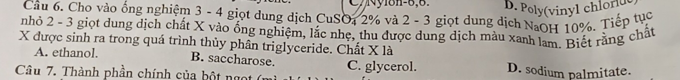 C7Nyl8n-6,6.
D. Poy(inl chlord
Câu 6. Cho vào ống nghiệm 3 - 4 giọt dung dịch CuSO₄ 2% và 2 - 3 giọt dung dịch NaOH 10%. Tiếp tục
nhỏ 2 - 3 giọt dung dịch chất X vào ống nghiệm, lắc nhẹ, thu được dung dịch màu xanh lam. Biết răng chất
X được sinh ra trong quá trình thủy phân triglyceride. Chất X là
A. ethanol. B. saccharose. D. sodium palmitate.
C. glycerol.
Câu 7. Thành phần chính của bột ng t