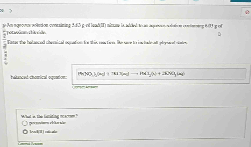 An aqueous solution containing 5.63 g of lead(II) nitrate is added to an aqueous solution containing 6.03 g of
; potassium chloride.
Enter the balanced chemical equation for this reaction. Be sure to include all physical states.
5
halanced chemical equation: Pb(NO_3)_2(aq)+2KCl(aq)to PbCl_2(s)+2KNO_3(aq)
Correct Answer
What is the limiting reactant?
potassium chloride
lead(II) nitrate
Correct Answer