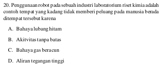 Penggunaan robot pada sebuah industri laboratorium riset kimia adalah
contoh tempat yang kadang tidak memberi peluang pada manusia berada
ditempat tersebut karena
A. Bahaya lubang hitam
B. Akitvitas tanpa batas
C. Bahayagas beracun
D. Aliran tegangan tinggi