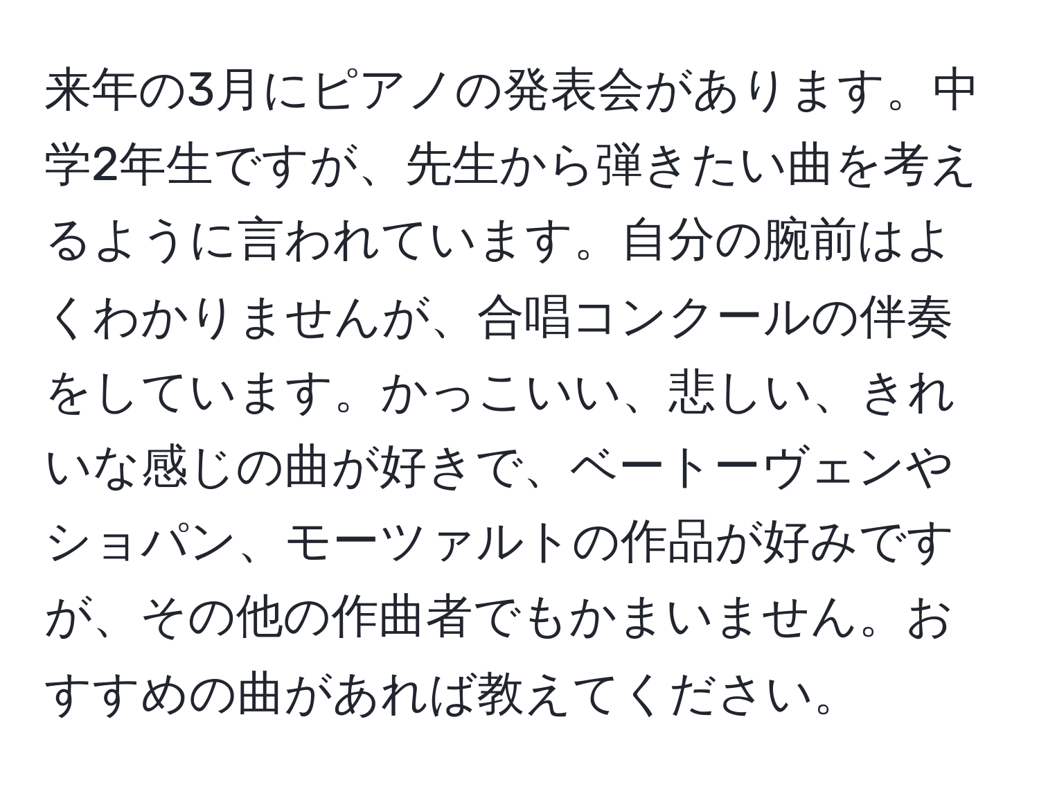 来年の3月にピアノの発表会があります。中学2年生ですが、先生から弾きたい曲を考えるように言われています。自分の腕前はよくわかりませんが、合唱コンクールの伴奏をしています。かっこいい、悲しい、きれいな感じの曲が好きで、ベートーヴェンやショパン、モーツァルトの作品が好みですが、その他の作曲者でもかまいません。おすすめの曲があれば教えてください。