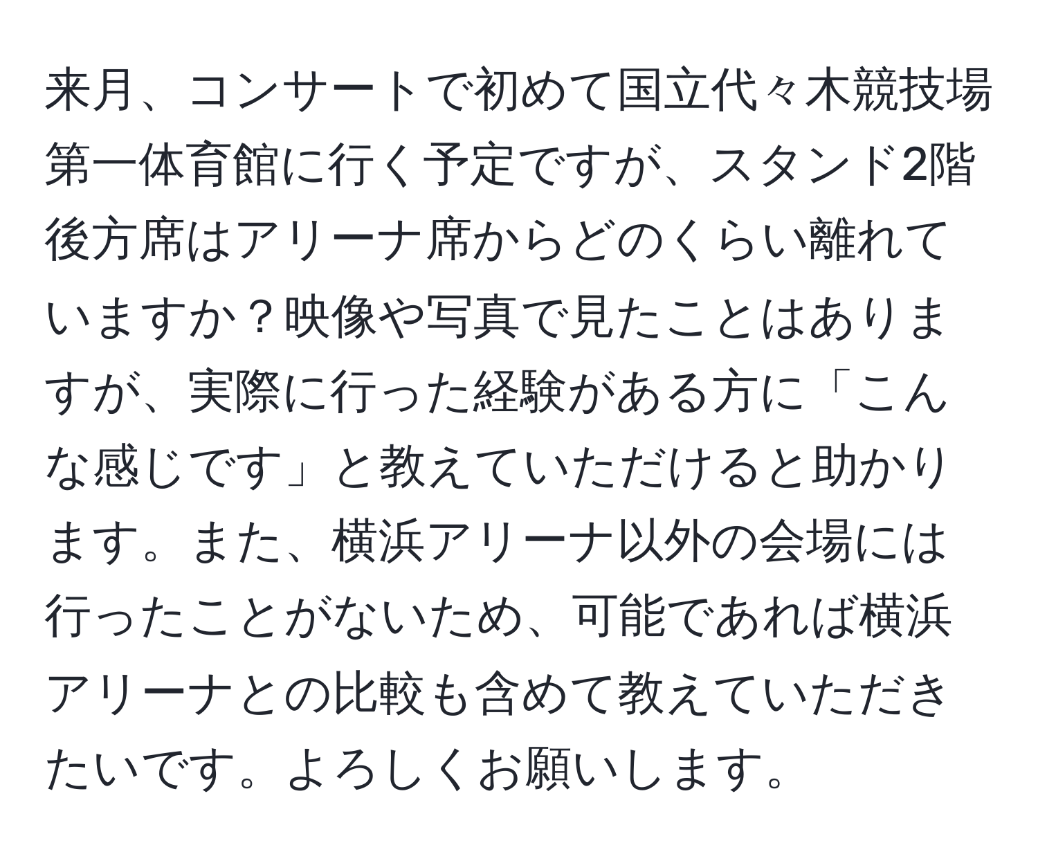 来月、コンサートで初めて国立代々木競技場第一体育館に行く予定ですが、スタンド2階後方席はアリーナ席からどのくらい離れていますか？映像や写真で見たことはありますが、実際に行った経験がある方に「こんな感じです」と教えていただけると助かります。また、横浜アリーナ以外の会場には行ったことがないため、可能であれば横浜アリーナとの比較も含めて教えていただきたいです。よろしくお願いします。