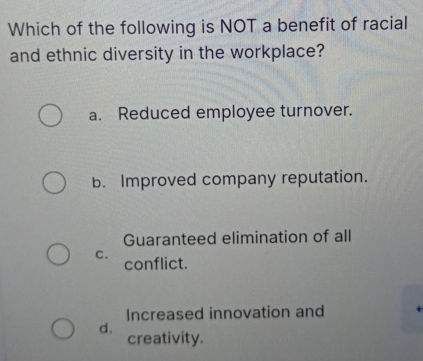 Which of the following is NOT a benefit of racial
and ethnic diversity in the workplace?
a. Reduced employee turnover.
b. Improved company reputation.
Guaranteed elimination of all
C.
conflict.
Increased innovation and
d.
creativity.