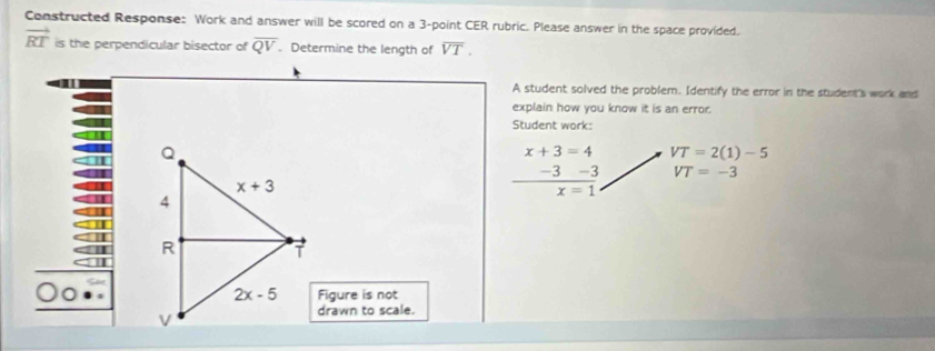 Constructed Response: Work and answer will be scored on a 3-point CER rubric. Please answer in the space provided.
vector RT is the perpendicular bisector of overline QV. Determine the length of overline VT.
A student solved the problem. Identify the error in the student's work and
explain how you know it is an error.
Student work:
x+3=4 VT=2(1)-5
 (-3-3)/x=1  VT=-3
Figure is not
drawn to scale.