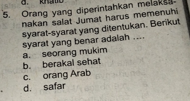 knatio
5. Orang yang diperintahkan melaksa-
nakan salat Jumat harus memenuhi
syarat-syarat yang ditentukan. Berikut
syarat yang benar adalah ....
a. seorang mukim
b. berakal sehat
c. orang Arab
d. safar