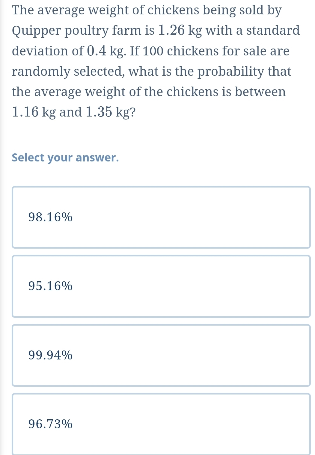 The average weight of chickens being sold by
Quipper poultry farm is 1.26 kg with a standard
deviation of 0.4 kg. If 100 chickens for sale are
randomly selected, what is the probability that
the average weight of the chickens is between
1.16 kg and 1.35 kg?
Select your answer.
98.16%
95.16%
99.94%
96.73%