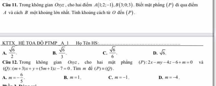 Trong không gian Oxyz , cho hai điểm A(1;2;-1), B(3;0;3). Biết mặt phẳng (P) đi qua điểm
A và cách B một khoảng lớn nhất. Tính khoảng cách từ O đến (P).
KTTX_HỆ TQA ĐÔ PTMP _A_1 Họ Tên HS:_
A.  sqrt(6)/2 .  sqrt(6)/3 .  sqrt(6)/6 . sqrt(6). 
B.
C.
D.
Câu 12. Trong không gian Oxyz , cho hai mặt phẳng (P): 2x-my-4z-6+m=0 và
(Q) frac frac 1 (m+3)x+y+(5m+1)z-7=0. Tim m đề (P)equiv (Q).
A. m=- 6/5 .
B. m=1. C. m=-1. D. m=-4.