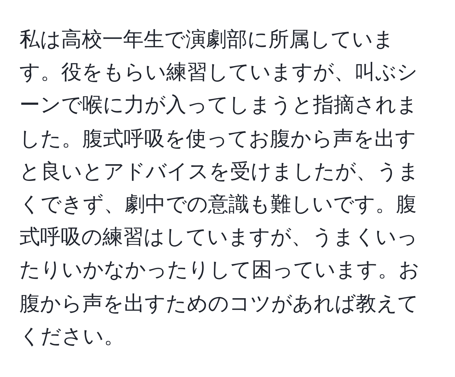 私は高校一年生で演劇部に所属しています。役をもらい練習していますが、叫ぶシーンで喉に力が入ってしまうと指摘されました。腹式呼吸を使ってお腹から声を出すと良いとアドバイスを受けましたが、うまくできず、劇中での意識も難しいです。腹式呼吸の練習はしていますが、うまくいったりいかなかったりして困っています。お腹から声を出すためのコツがあれば教えてください。