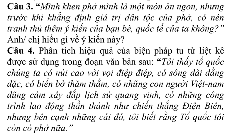 “Mình khen phở mình là một món ăn ngon, nhưng 
trước khi khắng định giá trị dân tộc của phở, có nên 
tranh thủ thêm ý kiến của bạn bè, quốc tế của ta không? '' 
Anh/ chị hiểu gì về ý kiến này? 
Câu 4. Phân tích hiệu quả của biện pháp tu từ liệt kê 
được sử dụng trong đoạn văn bản sau: “Tôi thấy tổ quốc 
chúng ta có núi cao vòi vọi điệp điệp, có sông dài dăng 
dặc, có biển bờ thăm thắm, có những con người Việt-nam 
dũng cảm xây đắp lịch sử quang vinh, có những công 
trình lao động thần thánh như chiến thắng Điện Biên, 
nhưng bên cạnh những cái đó, tôi biết rằng Tổ quốc tôi 
còn có phở nữa.''