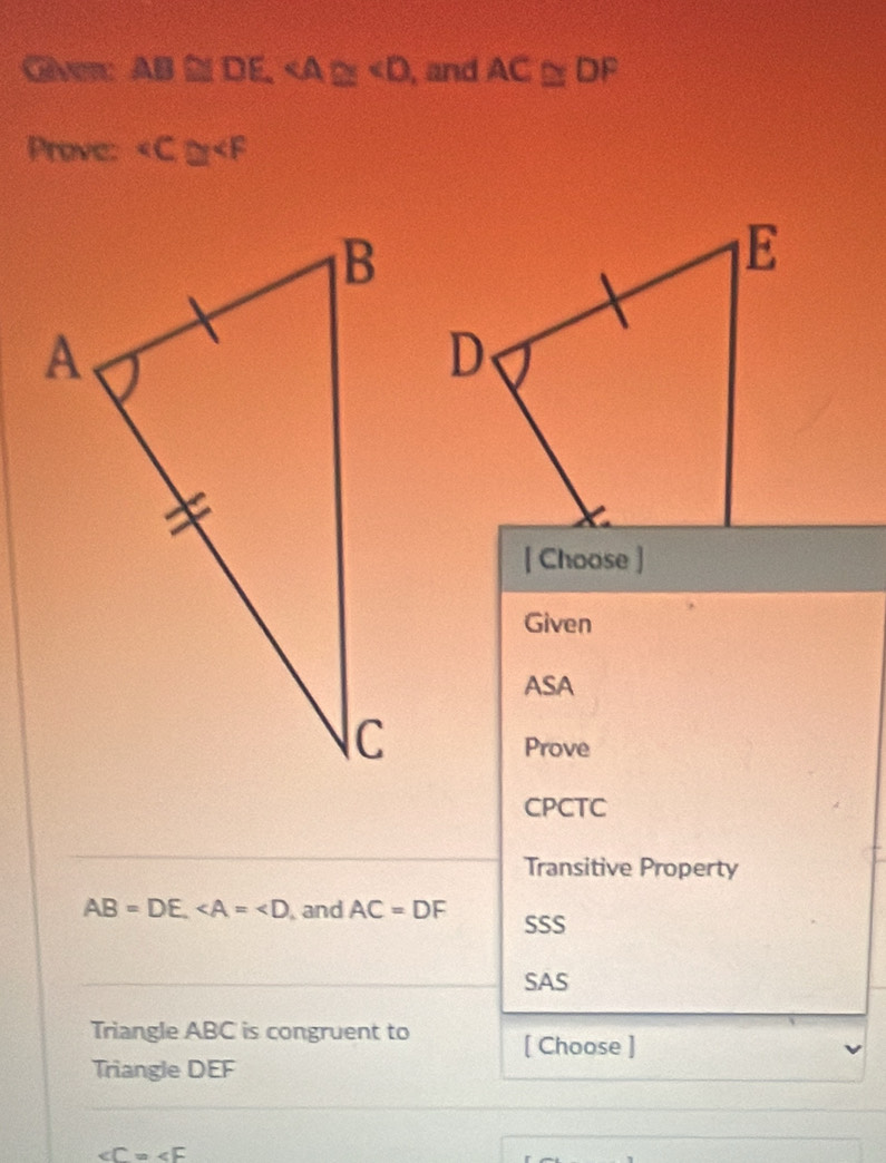 Gver AB≌ DE , and AC≌ DF
Prove: ∠ C≌ ∠ F
[ Choose ]
Given
ASA
Prove
CPCTC
Transitive Property
AB=DE, and AC=DF SSS
SAS
Triangle ABC is congruent to [ Choose ]
Triangle DEF
∠ C=∠ F