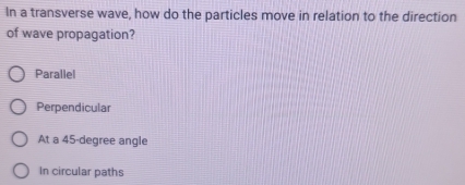 In a transverse wave, how do the particles move in relation to the direction
of wave propagation?
Parallel
Perpendicular
At a 45-degree angle
In circular paths