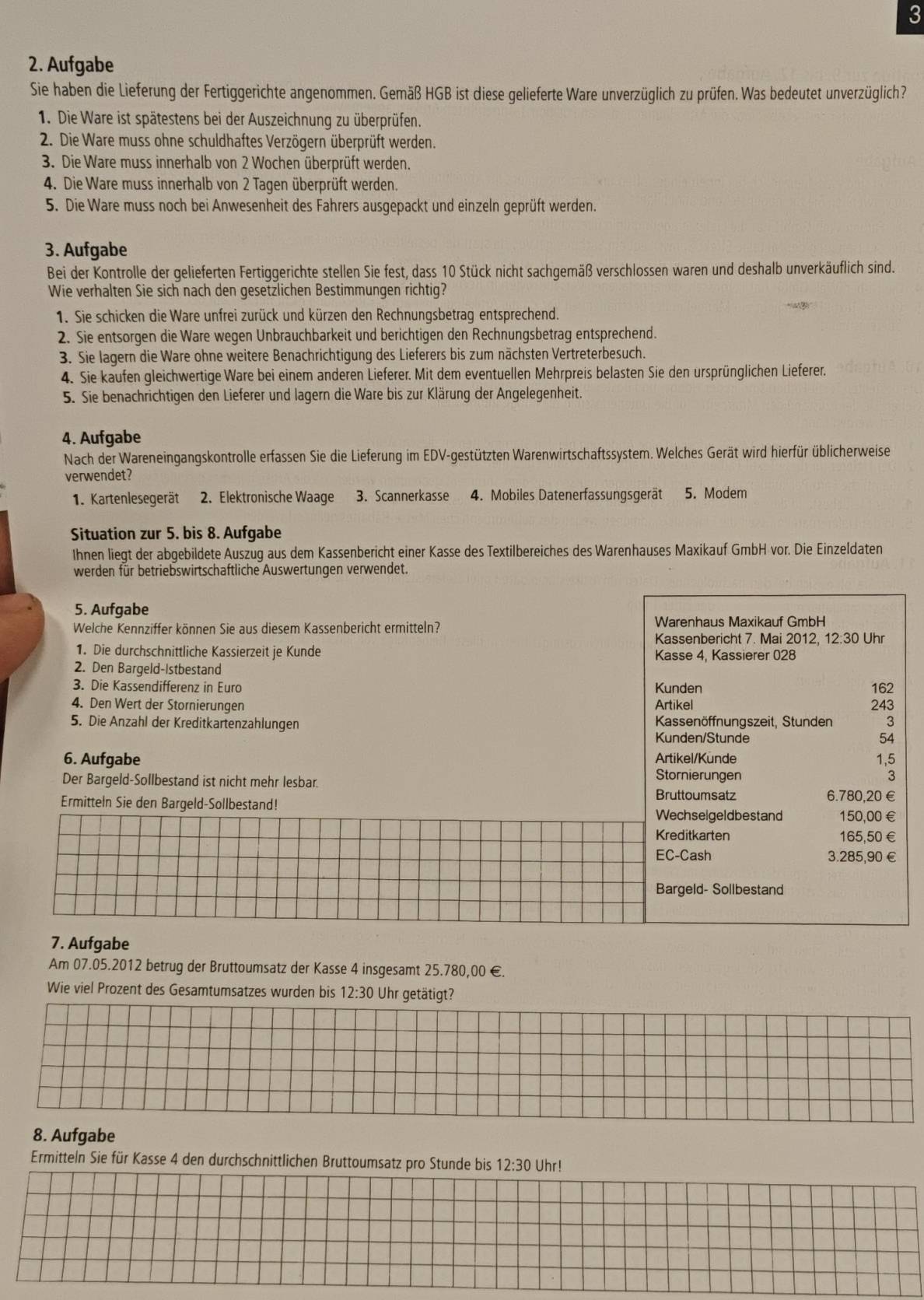 3
2. Aufgabe
Sie haben die Lieferung der Fertiggerichte angenommen. Gemäß HGB ist diese gelieferte Ware unverzüglich zu prüfen. Was bedeutet unverzüglich?
1. Die Ware ist spätestens bei der Auszeichnung zu überprüfen.
2. Die Ware muss ohne schuldhaftes Verzögern überprüft werden.
3. Die Ware muss innerhalb von 2 Wochen überprüft werden.
4. Die Ware muss innerhalb von 2 Tagen überprüft werden.
5. Die Ware muss noch bei Anwesenheit des Fahrers ausgepackt und einzeln geprüft werden.
3. Aufgabe
Bei der Kontrolle der gelieferten Fertiggerichte stellen Sie fest, dass 10 Stück nicht sachgemäß verschlossen waren und deshalb unverkäuflich sind.
Wie verhalten Sie sich nach den gesetzlichen Bestimmungen richtig?
1. Sie schicken die Ware unfrei zurück und kürzen den Rechnungsbetrag entsprechend.
2. Sie entsorgen die Ware wegen Unbrauchbarkeit und berichtigen den Rechnungsbetrag entsprechend.
3. Sie lagern die Ware ohne weitere Benachrichtigung des Lieferers bis zum nächsten Vertreterbesuch.
4. Sie kaufen gleichwertige Ware bei einem anderen Lieferer. Mit dem eventuellen Mehrpreis belasten Sie den ursprünglichen Lieferer.
5. Sie benachrichtigen den Lieferer und lagern die Ware bis zur Klärung der Angelegenheit.
4. Aufgabe
Nach der Wareneingangskontrolle erfassen Sie die Lieferung im EDV-gestützten Warenwirtschaftssystem. Welches Gerät wird hierfür üblicherweise
verwendet?
1. Kartenlesegerät 2. Elektronische Waage 3. Scannerkasse 4. Mobiles Datenerfassungsgerät 5. Modem
Situation zur 5. bis 8. Aufgabe
Ihnen liegt der abgebildete Auszug aus dem Kassenbericht einer Kasse des Textilbereiches des Warenhauses Maxikauf GmbH vor. Die Einzeldaten
werden für betriebswirtschaftliche Auswertungen verwendet.
5. Aufgabe
Welche Kennziffer können Sie aus diesem Kassenbericht ermitteln? Warenhaus Maxikauf GmbH
Kassenbericht 7. Mai 2012, 12:30 Uhr
1. Die durchschnittliche Kassierzeit je Kunde Kasse 4, Kassierer 028
2. Den Bargeld-Istbestand
3. Die Kassendifferenz in Euro Kunden 162
4. Den Wert der Stornierungen Artikel 243
5. Die Anzahl der Kreditkartenzahlungen  Kassenöffnungszeit, Stunden 3
Kunden/Stunde 54
6. Aufgabe Artikel/Kunde 1,5
Der Bargeld-Sollbestand ist nicht mehr lesbar.
Stornierungen 3
Bruttoumsatz
Ermitteln Sie den Bargeld-Sollbestand! 6.780,20 €
Wechselgeldbestand 150,00 €
Kreditkarten 165,50€
EC-Cash 3.285,90 €
Bargeld- Sollbestand
7. Aufgabe
Am 07.05.2012 betrug der Bruttoumsatz der Kasse 4 insgesamt 25.780,00 €.
Wie viel Prozent des Gesamtumsatzes wurden bis 12:30 Uhr getätigt?
8. Aufgabe
Ermitteln Sie für Kasse 4 den durchschnittlichen Bruttoumsatz pro Stunde bis 12:30 Uhr!