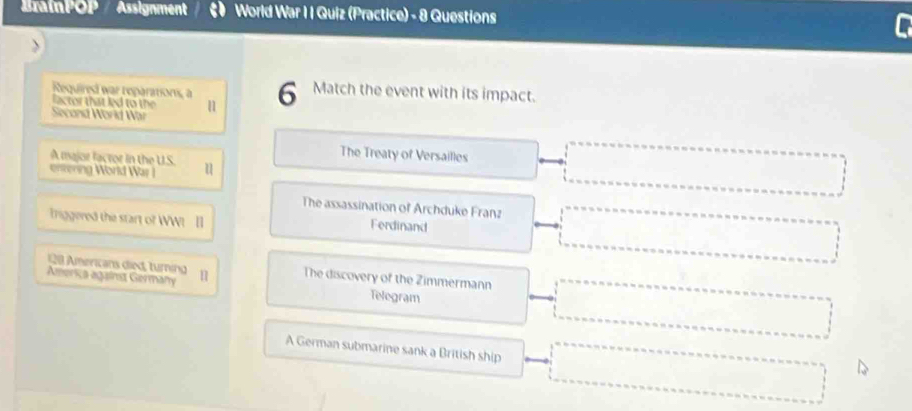 BrainPOP / Assignment a World War I I Quiz (Practice) - 8 Questions
Required war reparations, a 6 Match the event with its impact.
lactor that led to the 1
Second World War
A major factor in the US
The Treaty of Versailles
entering World War I u
The assassination of Archduke Franz
Iniggered the start of WW! Il
Ferdinand
128 Americans died, turning The discovery of the Zimmermann
Ameriça against Germany Telegram
A German submarine sank a British ship