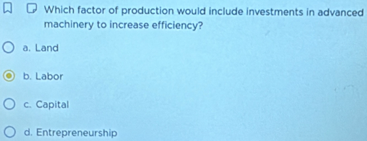 Which factor of production would include investments in advanced
machinery to increase efficiency?
a. Land
b. Labor
c. Capital
d. Entrepreneurship