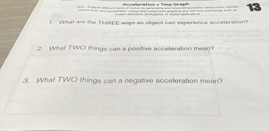 Acceleration v Time Graph 
5(A) - Analyze different types of motion by generating and interpreting possion versus time, velocity 13
versus time, and eccetemson versws time vsing haad greahing and real tie technolory such as 
mntion detectors, nhoéonates, or dinital acclications 
1. What are the THREE ways an object can experience acceleration? 
2. What TWO things can a positive acceleration mean? 
3. What TWO things can a negative acceleration mean?