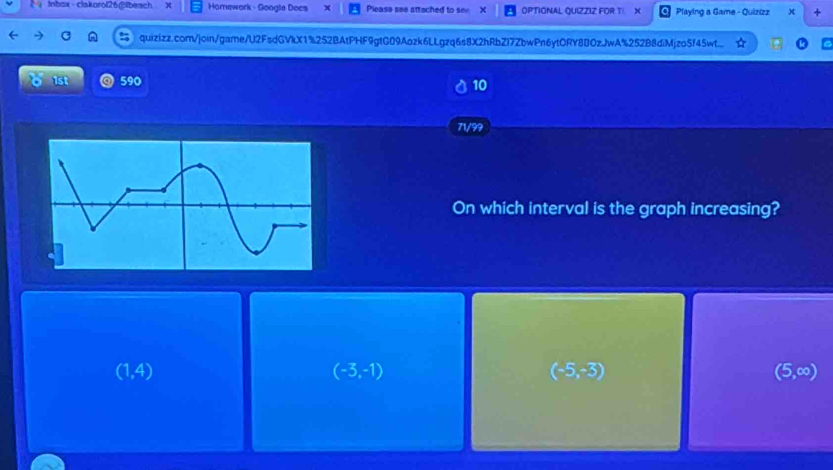 lnbox-clakorol26@lbeach x Homewark - Google Docs Please see attached to see X OPTIONAL QUIZZIZ FOR T X Playing a Game - Quizizz x +
quizizz.com/join/game/l2FsdGVkX1%252BAtPHF9gtG09Aozk6LLgzq6s8X2hRbZI7ZbwPn6ytORY8BOzJwA%252B8diMjzo5f45wt...
1st 590 10
71/99
On which interval is the graph increasing?
(1,4)
(-3,-1)
(-5,-3)
(5,∈fty )