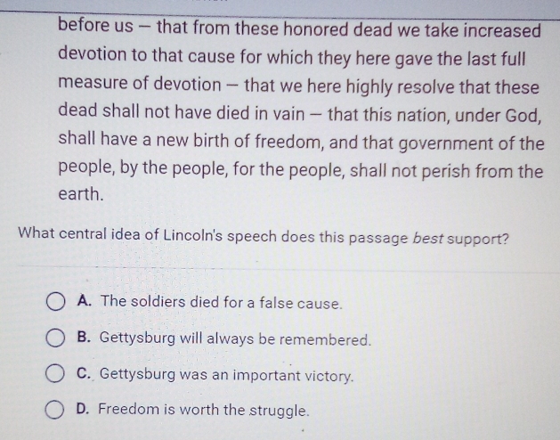 before us — that from these honored dead we take increased
devotion to that cause for which they here gave the last full
measure of devotion — that we here highly resolve that these
dead shall not have died in vain — that this nation, under God,
shall have a new birth of freedom, and that government of the
people, by the people, for the people, shall not perish from the
earth.
What central idea of Lincoln's speech does this passage best support?
A. The soldiers died for a false cause.
B. Gettysburg will always be remembered.
C. Gettysburg was an important victory.
D. Freedom is worth the struggle.