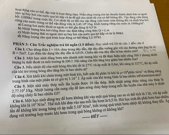hoạt động của cơ thể, đặc biệt là hoạt động chạy. Phần năng lượng còn lại chuyển thành nhiệt thái ra ngoài
nhờ sự bay hơi của nước qua hộ hấp và da để giữ cho nhiết đô của cơ thể không đồi. Vân động viên dùng
hết 11000kJ trong cuộc thi. Coi nhiệt đô cơ thể của vân đông viên hoàn toàn không đối và nhiệt hóa hơi
riêng của nước trong cơ thể vận động viên là 2,45.10^6 J/kg. Khối lượng riêng của nước là 1000kg/m^3.
a) Lượng hơi nước thoát ra ngoài cơ thể gần đùng là 0,9 lit
b) Nhiệt lượng hóa hơi riêng được xác định bằng công thức Q=L.m.
c) Nhiệt lượng thải ra ngoài nhờ sự bay hơi của nước qua hô hấp và da là 880kJ.
d) Năng lượng cho quá trình hoạt động cơ thể bằng 2,2.10^3kJ.
PHÀN 3: Câu Trắc nghiệm trả lời ngắn (1.5 điểm): Học sinh trả lời từ câu 1 đến câu 6
Câu 1. Cho dòng điện I=10A chay trong dây dẫn, đặt dây dẫn vuông góc với các đường cảm ứng từ có
B=5mT T. Lực điện tác dụng lên dây dẫn là 0,01N. Chiều dài của dây dẫn là bao nhiêu mét?
Câu 2. Một học sinh dùng bơm nén nhanh một lượng khí và đã thực hiện một công 500 J nhưng nhiệt
lượng bị thất thoát ra môi trường là 200 J. Nội năng của khí tăng hay giảm bao nhiêu Jun?
Câu 3. Nếu nhiệt độ của một bóng đèn khi tắt là 27°C và áp suất là 0,6at, khi sáng là 327°C , thì áp suất
của khí trơ trong bóng đèn tăng lên là bao nhiêu at?
Câu 4. Xét khối khí chứa trong một bình kín, biết mật độ phân tử khí là mu =10^4 phân tir/m^3 và động năng
trung bình của một phân tử có giá trị 3.10^(-7)J T Áp suất của khí trong bình là bao nhiêu mPa(minipaxcan)?
Câu 5. Một nhà máy thép mỗi lần luyện được 10 tấn thép. Biết nhiệt nóng chảy riêng của thép là
2,77.10^5J/kg t. Nhiệt lượng cần cung cấp để làm nóng chảy thép trong mỗi lần luyện của nhà máy ở nhiệt
độ nóng chảy là bao nhiêu GJ?
Câu 6. Một học sinh dùng tay để bơm không khí vào một quả bóng cao su có thể tích là 3 lít, với áp suất
không khí là 10^5N/m^2. Thể tích khí đưa vào sau mỗi lần bơm là 0,5 lít. Hỏi học sinh đó phải bơm bao nhiệu
lần để không khí trong bóng có áp suất 5.10^5N/m^2 r, biết trong quá trình bơm nhiệt độ không thay đồi. Áp
dụng với trường hợp trước khi bơm trong quả bóng không có không khí?
hét