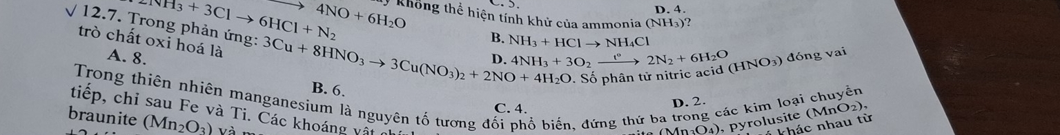 D. 4.
NH_3+3Clto 6HCl+N_2 4NO+6H_2O y Không thể hiện tính khử của ammonia (NH_3)
B. NH_3+HClto NH_4Cl
trò chất oxi hoá là
12.7. Trong phản ứng: 3Cu+8HNO_3to 3Cu(NO_3)_2+2NO+4H_2O B. 6.
A. 8. 4NH_3+3O_2xrightarrow t°2N_2+6H_2O (HNO_3) đóng vai
D
- Số phân tử nitric acid (
Trong thiên nhiên manganesium là nguyên tố tương đối phổ biến, đứng thứ ba trong các kim loại chuyên
C. 4.
D. 2.
tiếp, chỉ sau Fe và Ti. Các khoáng vật n
braunite (Mn_2O_3) Và n
(Mn_3O_4) ,pyrolusite (MnO_2), 
khác nhau từ