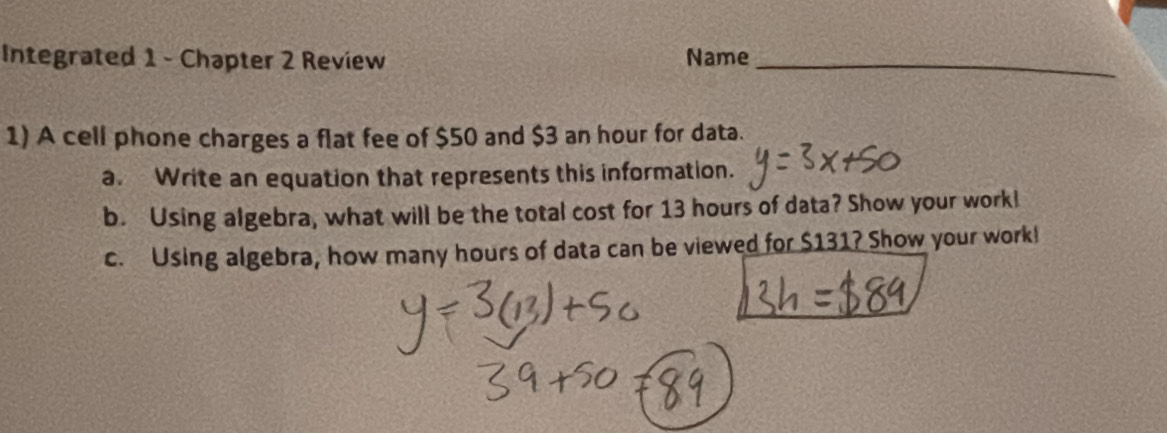 Integrated 1 - Chapter 2 Review Name_ 
1) A cell phone charges a flat fee of $50 and $3 an hour for data. 
a. Write an equation that represents this information. 
b. Using algebra, what will be the total cost for 13 hours of data? Show your work! 
c. Using algebra, how many hours of data can be viewed for $131? Show your work!