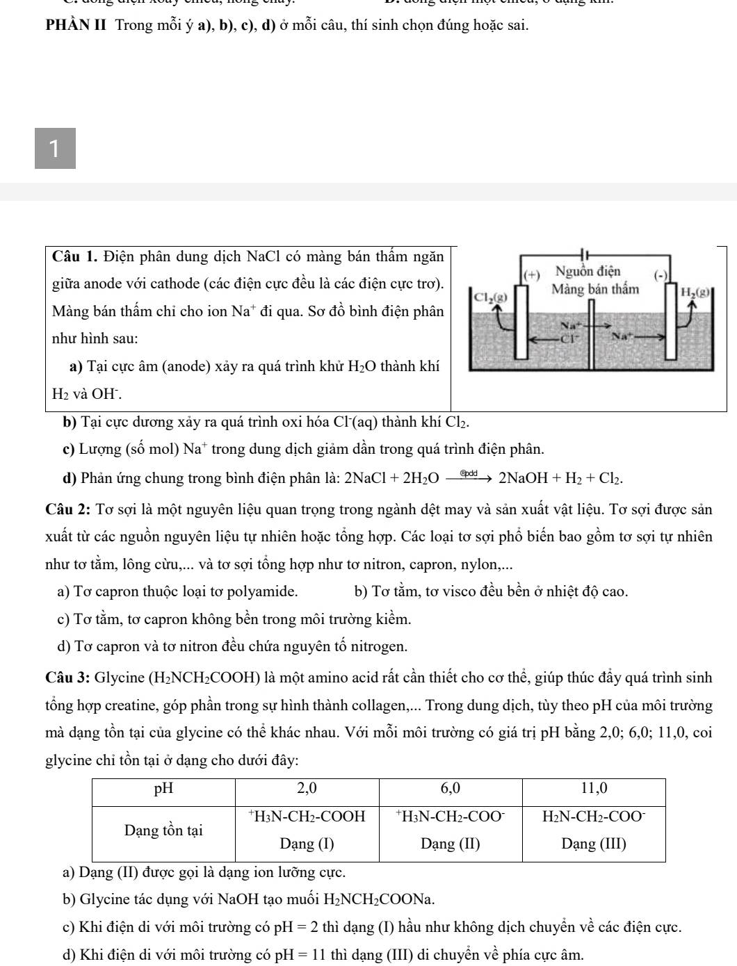 PHÀN II Trong mỗi ý a), b), c), d) ở r (1,B) i câu, thí sinh chọn đúng hoặc sai.
1
Câu 1. Điện phân dung dịch NaCl có màng bán thấm ngăn
giữa anode với cathode (các điện cực đều là các điện cực trơ).
Màng bán thấm chỉ cho ion Na* đi qua. Sơ đồ bình điện phân
như hình sau: 
a) Tại cực âm (anode) xảy ra quá trình khử H_2O thành khí
H_2 và OH .
b) Tại cực dương xảy ra quá trình oxi hóa Cl (aq) thành khí Cl_2.
c) Lượng (số mol) Na* trong dung dịch giảm dần trong quá trình điện phân.
d) Phản ứng chung trong bình điện phân là: 2NaCl+2H_2Oxrightarrow ?pdd2NaOH+H_2+Cl_2.
Câu 2: Tơ sợi là một nguyên liệu quan trọng trong ngành dệt may và sản xuất vật liệu. Tơ sợi được sản
xuất từ các nguồn nguyên liệu tự nhiên hoặc tổng hợp. Các loại tơ sợi phổ biến bao gồm tơ sợi tự nhiên
như tơ tằm, lông cừu,... và tơ sợi tổng hợp như tơ nitron, capron, nylon,...
a) Tơ capron thuộc loại tơ polyamide. b) Tơ tằm, tơ visco đều bền ở nhiệt độ cao.
c) Tơ tằm, tơ capron không bền trong môi trường kiểm.
d) Tơ capron và tơ nitron đều chứa nguyên tố nitrogen.
Câu 3: Glycine (H₂NCH₂COOH) là một amino acid rất cần thiết cho cơ thể, giúp thúc đẩy quá trình sinh
tổng hợp creatine, góp phần trong sự hình thành collagen,... Trong dung dịch, tùy theo pH của môi trường
mà dạng tồn tại của glycine có thể khác nhau. Với mỗi môi trường có giá trị pH bằng 2,0; 6,0; 11,0, coi
glycine chỉ tồn tại ở dạng cho dưới đây:
a) Dạng (II) được gọi là dạng ion lưỡng cực.
b) Glycine tác dụng với NaOH tạo muối H_2NCH_2COONa.
c) Khi điện di với môi trường có pH =2 thì dạng (I) hầu như không dịch chuyền về các điện cực.
d) Khi điện di với môi trường có p H=11 thì dạng (III) di chuyển về phía cực âm.