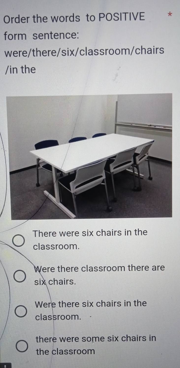 Order the words to POSITIVE
form sentence:
were/there/six/classroom/chairs
/in the
There were six chairs in the
classroom.
Were there classroom there are
six chairs.
Were there six chairs in the
classroom.
there were some six chairs in
the classroom