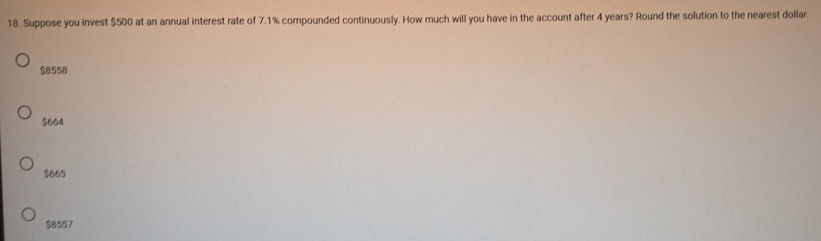 Suppose you invest $500 at an annual interest rate of 7.1% compounded continuously. How much will you have in the account after 4 years? Round the solution to the nearest dollar.
$8558
$664
$665
$8557