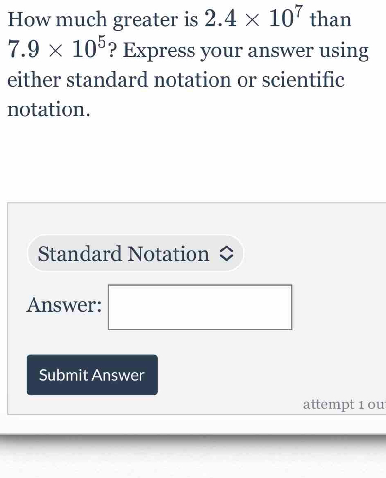 How much greater is 2.4* 10^7 than
7.9* 10^5 ? Express your answer using 
either standard notation or scientific 
notation. 
Standard Notation 
Answer: ^ 
□ 
Submit Answer 
attempt 1 ou