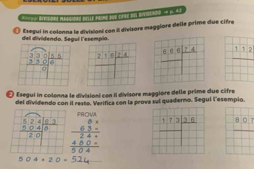 Ra109, Divisore MAceiore delle prime bue cifne del DividendO - p. 42
◎ Esegui in colonna le divisioni con il divisore maggiore delle prime due cifre
del dividendo. Segui l'esempio.
_ 112
₹ Esegui in colonna le divisioni con il divisore maggiore delle prime due cifre
del dividendo con il resto. Verifica con la prova sul quaderno. Segui l’esempio.
beginarrayr PRSO45. 8.3.5 hline 2. 48.0. hline 50.4endarray
* 7 3.ª.ª 807
504+20=