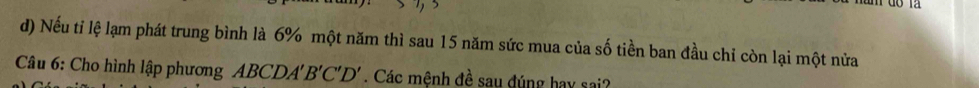 Nếu ti lệ lạm phát trung bình là 6% một năm thì sau 15 năm sức mua của số tiền ban đầu chỉ còn lại một nửa 
Câu 6: Cho hình lập phương ABCDA'B'C'D'. Các mệnh đề sau đúng hay sai?