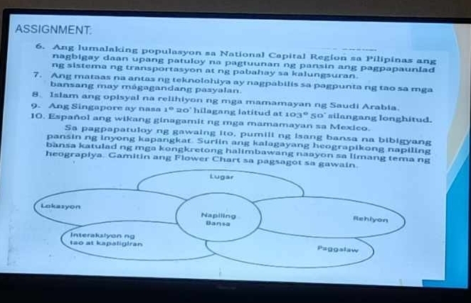 ASSIGNMENT: 
6. Ang lumalaking populasyon sa National Capital Region sa Pilipinas ang 
nagbigay daan upang patuloy na pagtuunan ng pansin ang pagpapaunlad 
ng sistema ng transportasyon at ng pabahay sa kalungsuran. 
7. Ang mataas na antas ng teknolohiya ay nagpabilis sa pagpunta ng tao sa mga 
bansang may mágagandang pasyalan. 
8. Islam ang opisyal na relihiyon ng mga mamamayan ng Saudi Arabia. 
9. Ang Singapore ay nasa 1° 20' hilagang latitud at 103° 50° silangang longhitud. 
10. Español ang wikang ginagamit ng mga mamamayan sa Mexico. 
Sa pagpapatuloy ng gawaing ito, pumili ng isang bansa na bibigyang 
pansin ng inyong kapangkat. Surlin ang kalagayang heograpikong napiling 
bansa katulad ng mga kongkretong halimbawang naayon sa limang tema ng 
heograpiya. Gamitin ang Flower Chart sa pags