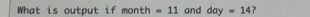 What is output if month =11 and day=14 ?