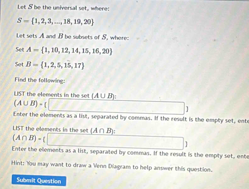 Let S be the universal set, where:
S= 1,2,3,...,18,19,20
Let sets A and B be subsets of S, where: 
Set A= 1,10,12,14,15,16,20
oe t B= 1,2,5,15,17
Find the following: 
LIST the elements in the set (A∪ B)
(A∪ B)= I 8.1,...
Enter the elements as a list, separated by commas. If the result is the empty set, ente 
LIST the elements in the set (A∩ B) :
(A∩ B)=
 
Enter the elements as a list, separated by commas. If the result is the empty set, ente 
Hint: You may want to draw a Venn Diagram to help answer this question. 
Submit Question