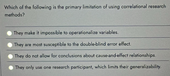 Which of the following is the primary limitation of using correlational research
methods?
They make it impossible to operationalize variables.
They are most susceptible to the double-blind error effect.
They do not allow for conclusions about cause-and-effect relationships.
They only use one research participant, which limits their generalizability.