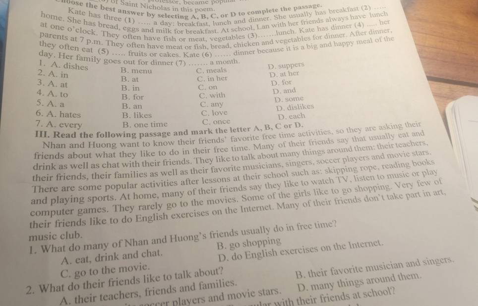 poressor. became popu
f Saint Nicholas in this poem.
noose the best answer by selecting A, B, C, or D to complete the passage
Kate has three (1) ..... a day: breakfast, lunch and dinner. She usually has breakfast (2) ....
home. She has bread, eggs and milk for breakfast. At school, Lan with her friends always have lunch
at one o’clock. They often have fish or meat, vegetables (3)……..lunch. Kate has dinner (4) ..... her
parents at 7 p.m. They often have meat or fish, bread, chicken and vegetables for dinner. After dinner
they often eat (5) …... fruits or cakes. Kate (6) …. dinner because it is a big and happy meal of the
day. Her family goes out for dinner (7) ……. a month.
1. A. dishes _D. suppers
B. menu C. meals
2. A. in D. at her
B. at C. in her D. for
3. A. at
B. in C. on
4. A. to C. with
D. and
B. for
D. some
5. A. a B. an C. any
6. A. hates B. likes C. love D. dislikes
7. A. every B. one time C. once D. each
III. Read the following passage and mark the letter A, B, C or D.
Nhan and Huong want to know their friends’ favorite free time activities, so they are asking their
friends about what they like to do in their free time. Many of their friends say that usually eat and
drink as well as chat with their friends. They like to talk about many things around them: their teachers.
their friends, their families as well as their favorite musicians, singers, soccer players and movie stars.
There are some popular activities after lessons at their school such as: skipping rope, reading books
and playing sports. At home, many of their friends say they like to watch TV, listen to music or play
computer games. They rarely go to the movies. Some of the girls like to go shopping. Very few of
their friends like to do English exercises on the Internet. Many of their friends don’t take part in art,
music club. 1. What do many of Nhan and Huong’s friends usually do in free time?
A. eat, drink and chat. B. go shopping
C. go to the movie. D. do English exercises on the Internet.
2. What do their friends like to talk about?
A. their teachers, friends and families. B. their favorite musician and singers.
ceer players and movie stars. D. many things around them.
r with their friends at school?