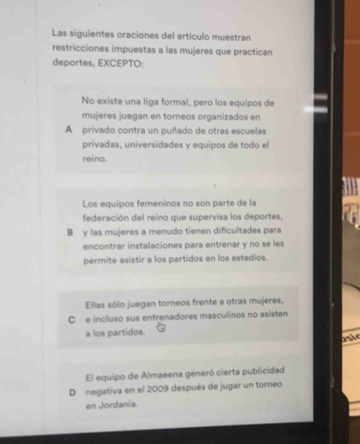 Las siguientes oraciones del artículo muestran
restricciones impuestas a las mujeres que practican
deportes, EXCEPTO:
No existe una liga formal, pero los equipos de
mujeres juegan en torneos organizados en
A privado contra un puñado de otras escuelas
privadas, universidades y equipos de todo el
reino.
Los equipos femeninos no son parte de la
federación del reino que supervisa los deportes,
B y las mujeres a menudo tienen dificultades para
encontrar instalaciones para entrenar y no se les
permite asistir a los partidos en los estadios.
Ellas sólo juegan torneos frente a otras mujeres,
C e incluso sus entrenadores masculinos no asisten
a los partidos.
onie
El equipo de Almaeena generó cierta publicidad
D negativa en el 2009 después de jugar un torneo
en Jordania.