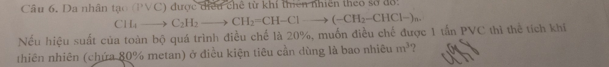 Da nhân tan (Pvee C) ) được điều chế từ khí thiên nhiên theo số đổ.
CH_4to C_2H_2to CH_2=CH-Clto (-CH_2-CHCl-)n. 
Nếu hiệu suất của toàn bộ quá trình điều chế là 20%, muốn điều chế được 1 tấn PVC thì thể tích khí 
thiên nhiên (chứa 80% metan) ở điều kiện tiêu cần dùng là bao nhiêu m^3 ?