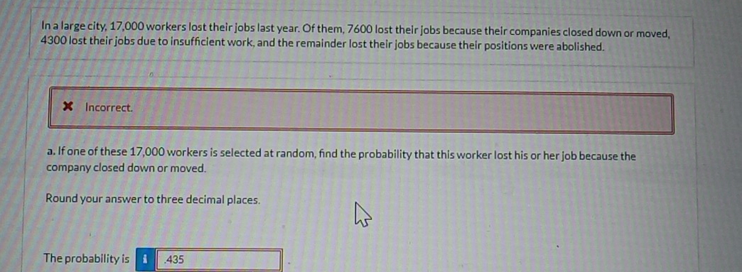 In a large city, 17,000 workers lost their jobs last year. Of them, 7600 lost their jobs because their companies closed down or moved,
4300 lost their jobs due to insuffcient work, and the remainder lost their jobs because their positions were abolished. 
Incorrect. 
a. If one of these 17,000 workers is selected at random, fnd the probability that this worker lost his or her job because the 
company closed down or moved. 
Round your answer to three decimal places. 
The probability is i .435