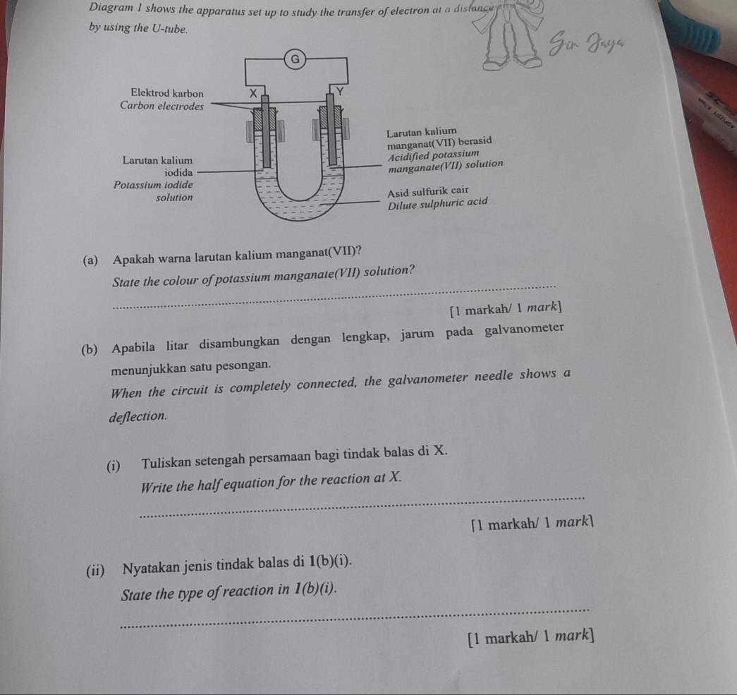 Diagram I shows the apparatus set up to study the transfer of electron at a disfance 
by using the U-tube. 
(a) Apakah warna larutan kalium manganat(VII)? 
_ 
State the colour of potassium manganate(VII) solution? 
[1 markah/ 1 mark] 
(b) Apabila litar disambungkan dengan lengkap, jarum pada galvanometer 
menunjukkan satu pesongan. 
When the circuit is completely connected, the galvanometer needle shows a 
deflection. 
(i) Tuliskan setengah persamaan bagi tindak balas di X. 
_ 
Write the half equation for the reaction at X. 
[l markah/ 1 mark] 
(ii) Nyatakan jenis tindak balas di 1(b)(i). 
_ 
State the type of reaction in 1(b)(i). 
[1 markah/ 1 mark]