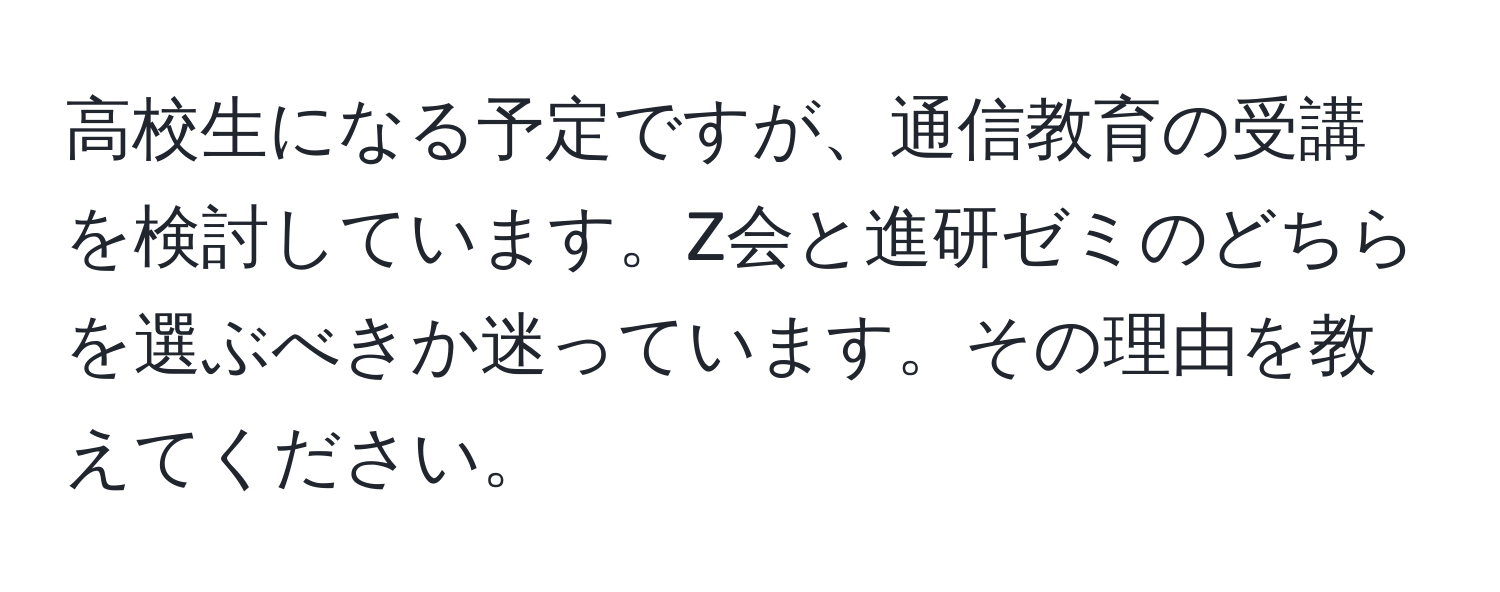 高校生になる予定ですが、通信教育の受講を検討しています。Z会と進研ゼミのどちらを選ぶべきか迷っています。その理由を教えてください。