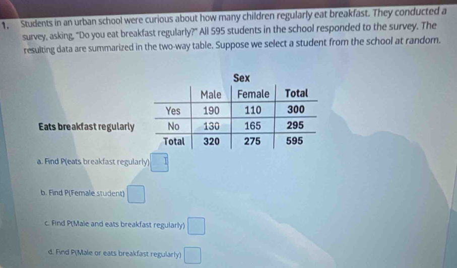 1, Students in an urban school were curious about how many children regularly eat breakfast. They conducted a
survey, asking, "Do you eat breakfast regularly?" All 595 students in the school responded to the survey. The
resulting data are summarized in the two-way table. Suppose we select a student from the school at random.
Eats breakfast regularly
a. Find P (eats breakfast regularly) □
b. Find P (Female student) □
c. Find P (Male and eats breakfast regularly) □
d. Find P (Male or eats breakfast regularly) □