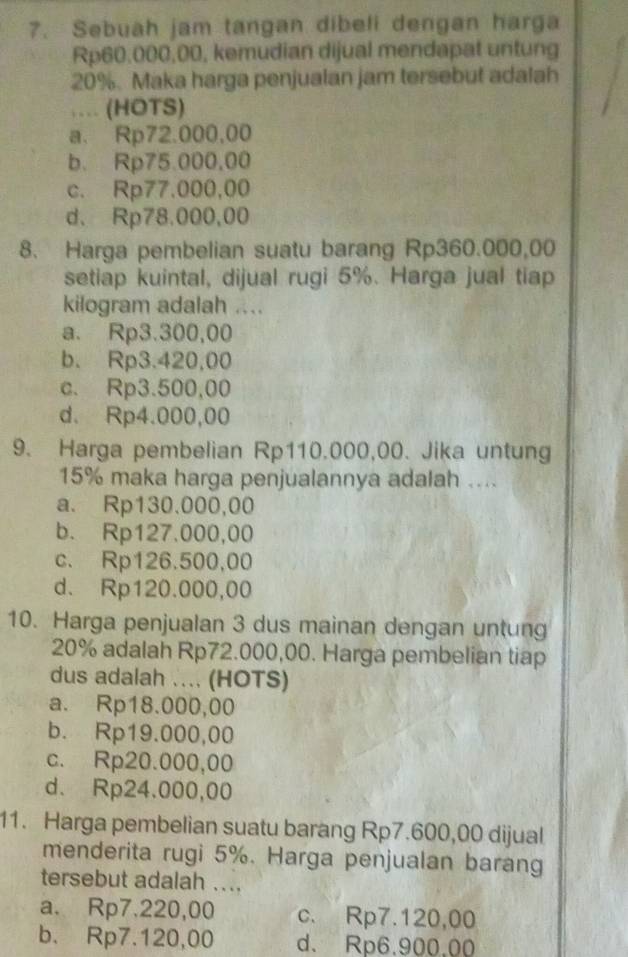 Sebuah jam tangan dibeli dengan harga
Rp60,000,00, kemudian dijual mendapat untung
20%. Maka harga penjualan jam tersebut adalah
… (HOTS)
a. Rp72.000,00
b. Rp75.000,00
c. Rp77.000,00
d. Rp78.000,00
8. Harga pembelian suatu barang Rp360.000,00
setiap kuintal, dijual rugi 5%. Harga jual tiap
kilogram adalah ....
a. Rp3.300,00
b. Rp3.420,00
c. Rp3.500,00
d. Rp4.000,00
9. Harga pembelian Rp110.000,00. Jika untung
15% maka harga penjualannya adalah ....
a. Rp130.000,00
b. Rp127.000,00
c. Rp126.500,00
d. Rp120.000,00
10. Harga penjualan 3 dus mainan dengan untung
20% adalah Rp72.000,00. Harga pembelian tiap
dus adalah .... (HOTS)
a. Rp18.000,00
b. Rp19.000,00
c. Rp20.000,00
d. Rp24.000,00
11. Harga pembelian suatu barang Rp7.600,00 dijual
menderita rugi 5%. Harga penjualan barang
tersebut adalah ....
a. Rp7.220,00 c. Rp7.120,00
b. Rp7.120,00 d. Rp6.900.00