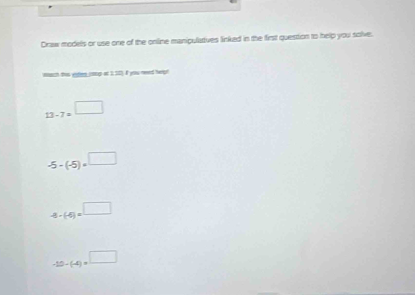 Draw models or use one of the online manipulatives linked in the first question to help you solve.
Wan tha veher (oags o I 101). I yous meed hargl
13-7=^□ 
-5-(-5)=□
-8-(-6)=^□ 
-10-(-4)=^□ 