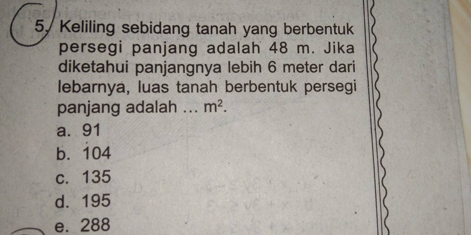 5/ Keliling sebidang tanah yang berbentuk
persegi panjang adalah 48 m. Jika
diketahui panjangnya lebih 6 meter dari
lebarnya, luas tanah berbentuk persegi
panjang adalah ... m^2.
a. 91
b. 104
c. 135
d. 195
e. 288